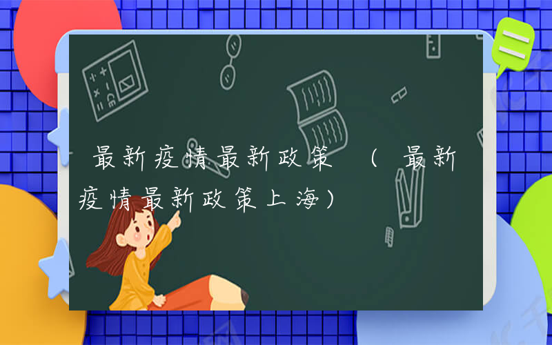 最新疫情最新政策 (最新疫情最新政策上海)